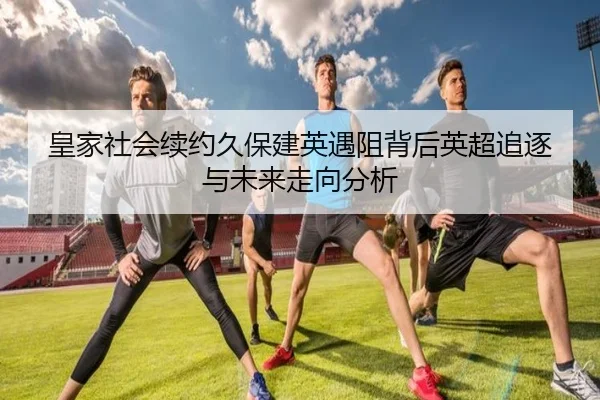 皇家社会续约久保建英遇阻背后英超追逐与未来走向分析